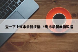 查一下上海市最新疫情:上海市最新疫情数据