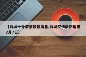 【白城十号疫情最新消息,白城疫情最新消息2月7日】
