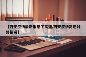 【西安疫情最新消息下高速,西安疫情高速封路情况】