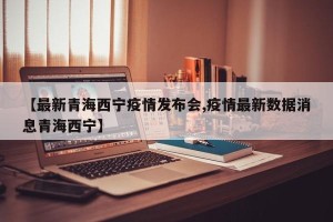 【最新青海西宁疫情发布会,疫情最新数据消息青海西宁】