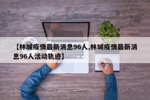 【林城疫情最新消息96人,林城疫情最新消息96人活动轨迹】
