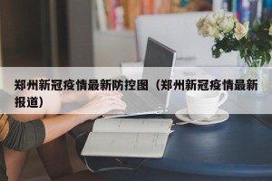 郑州新冠疫情最新防控图（郑州新冠疫情最新报道）