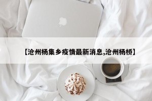 【沧州杨集乡疫情最新消息,沧州杨桥】