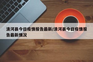 清河县今日疫情报告最新/清河县今日疫情报告最新情况