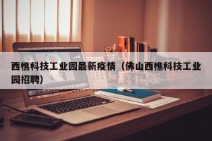 西樵科技工业园最新疫情（佛山西樵科技工业园招聘）