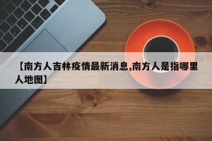 【南方人吉林疫情最新消息,南方人是指哪里人地图】