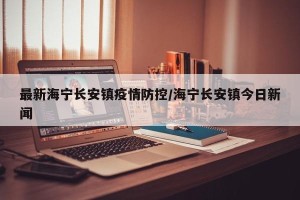 最新海宁长安镇疫情防控/海宁长安镇今日新闻