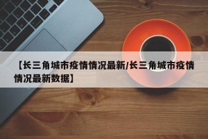 【长三角城市疫情情况最新/长三角城市疫情情况最新数据】