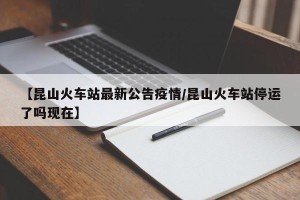 【昆山火车站最新公告疫情/昆山火车站停运了吗现在】