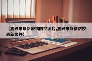 【嘉兴市最新疫情防控图片,嘉兴市疫情防控最新文件】