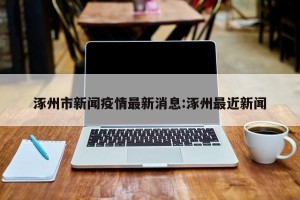涿州市新闻疫情最新消息:涿州最近新闻