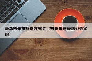 最新杭州市疫情发布会（杭州发布疫情公告官网）