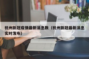 杭州新冠疫情最新消息数（杭州新冠最新消息实时发布）