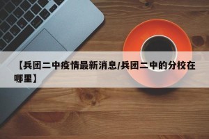 【兵团二中疫情最新消息/兵团二中的分校在哪里】