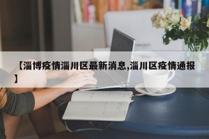 【淄博疫情淄川区最新消息,淄川区疫情通报】