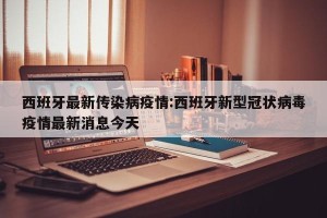 西班牙最新传染病疫情:西班牙新型冠状病毒疫情最新消息今天