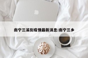 南宁三溪街疫情最新消息:南宁三乡