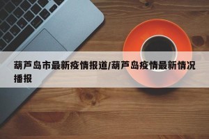葫芦岛市最新疫情报道/葫芦岛疫情最新情况播报