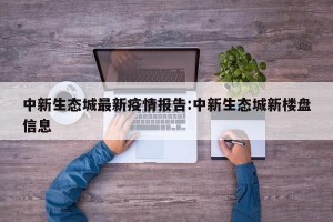 中新生态城最新疫情报告:中新生态城新楼盘信息