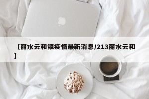 【丽水云和镇疫情最新消息/213丽水云和】