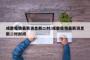 成都疫情最新消息新二村/成都疫情最新消息新二村封闭