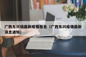 广西东兴镇最新疫情报告（广西东兴疫情最新消息通知）