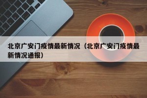 北京广安门疫情最新情况（北京广安门疫情最新情况通报）