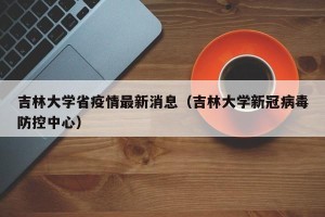 吉林大学省疫情最新消息（吉林大学新冠病毒防控中心）
