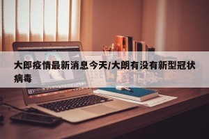大郎疫情最新消息今天/大朗有没有新型冠状病毒