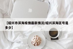【绍兴市滨海疫情最新情况/绍兴滨海区号是多少】