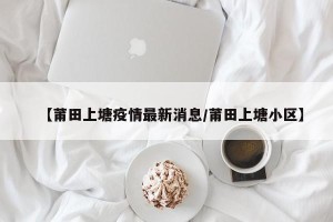 【莆田上塘疫情最新消息/莆田上塘小区】