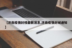 【济南疫情封楼最新消息,济南疫情封城通知】