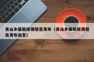 青山乡最新疫情报告发布（青山乡最新疫情报告发布信息）