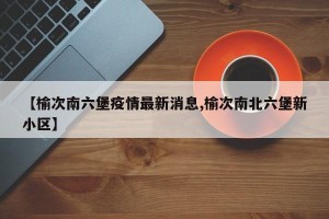 【榆次南六堡疫情最新消息,榆次南北六堡新小区】