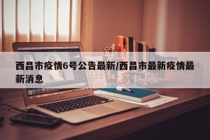 西昌市疫情6号公告最新/西昌市最新疫情最新消息