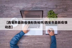 【西安市最新疫情形势如何/西安市最新疫情动态】