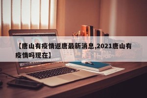 【唐山有疫情返唐最新消息,2021唐山有疫情吗现在】