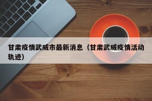 甘肃疫情武威市最新消息（甘肃武威疫情活动轨迹）