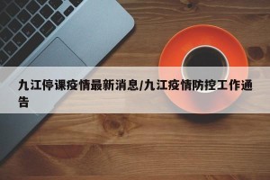 九江停课疫情最新消息/九江疫情防控工作通告