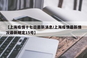 【上海疫情十七日最新消息/上海疫情最新情况最新规定15号】