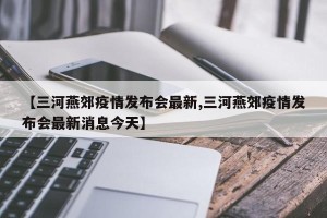【三河燕郊疫情发布会最新,三河燕郊疫情发布会最新消息今天】