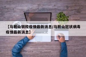 【马鞍山铜陵疫情最新消息/马鞍山冠状病毒疫情最新消息】