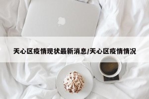 天心区疫情现状最新消息/天心区疫情情况