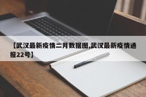 【武汉最新疫情二月数据图,武汉最新疫情通报22号】