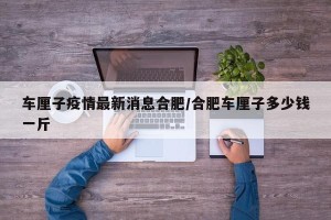 车厘子疫情最新消息合肥/合肥车厘子多少钱一斤