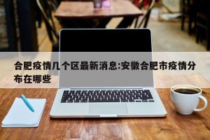 合肥疫情几个区最新消息:安徽合肥市疫情分布在哪些