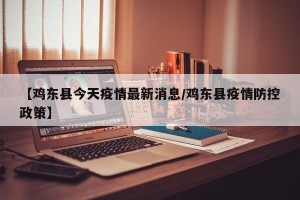 【鸡东县今天疫情最新消息/鸡东县疫情防控政策】