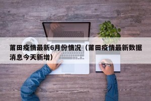 莆田疫情最新6月份情况（莆田疫情最新数据消息今天新增）