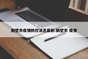 鹤壁市疫情防控消息最新:鹤壁市 疫情