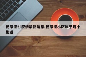 杨家洼村疫情最新消息:杨家洼小区属于哪个街道